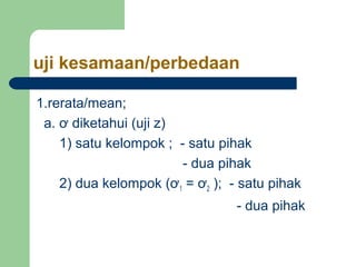 uji kesamaan/perbedaan

1.rerata/mean;
 a. ơ diketahui (uji z)
    1) satu kelompok ; - satu pihak
                        - dua pihak
    2) dua kelompok (ơ1 = ơ2 ); - satu pihak
                                 - dua pihak
 