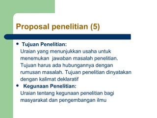 Proposal penelitian (5)

 Tujuan Penelitian:
 Uraian yang menunjukkan usaha untuk
 menemukan jawaban masalah penelitian.
 Tujuan harus ada hubungannya dengan
 rumusan masalah. Tujuan penelitian dinyatakan
 dengan kalimat deklaratif
 Kegunaan Penelitian:

 Uraian tentang kegunaan penelitian bagi
 masyarakat dan pengembangan ilmu
 
