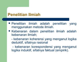 Penelitian Ilmiah 
 Penelitian ilmiah adalah penelitian yang 
menggunakan metode ilmiah. 
 Kebenaran dalam penelitian ilmiah adalah 
kebenaran ilmiah; 
- kebenaran koherensi yang menganut logika 
deduktif, sifatnya rasional 
- kebenaran korespondensi yang menganut 
logika induktif, sifatnya faktual (empirik). 
 