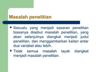 Masalah penelitian 
 Sesuatu yang menjadi sasaran penelitian 
biasanya disebut masalah penelitian, yang 
akan selanjutnya diangkat menjadi judul 
penelitian, dan menggambarkan kaitan antar 
dua variabel atau lebih. 
 Tidak semua masalah layak diangkat 
menjadi masalah penelitian. 
 
