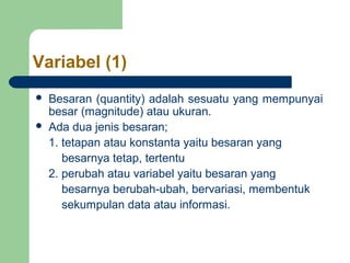 Variabel (1) 
 Besaran (quantity) adalah sesuatu yang mempunyai 
besar (magnitude) atau ukuran. 
 Ada dua jenis besaran; 
1. tetapan atau konstanta yaitu besaran yang 
besarnya tetap, tertentu 
2. perubah atau variabel yaitu besaran yang 
besarnya berubah-ubah, bervariasi, membentuk 
sekumpulan data atau informasi. 
 