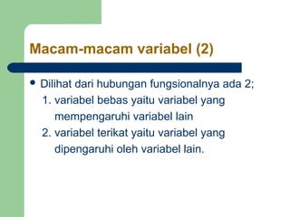 Macam-macam variabel (2) 
 Dilihat dari hubungan fungsionalnya ada 2; 
1. variabel bebas yaitu variabel yang 
mempengaruhi variabel lain 
2. variabel terikat yaitu variabel yang 
dipengaruhi oleh variabel lain. 
 