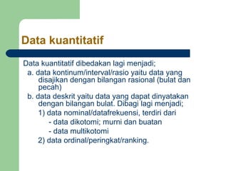 Data kuantitatif 
Data kuantitatif dibedakan lagi menjadi; 
a. data kontinum/interval/rasio yaitu data yang 
disajikan dengan bilangan rasional (bulat dan 
pecah) 
b. data deskrit yaitu data yang dapat dinyatakan 
dengan bilangan bulat. Dibagi lagi menjadi; 
1) data nominal/datafrekuensi, terdiri dari 
- data dikotomi; murni dan buatan 
- data multikotomi 
2) data ordinal/peringkat/ranking. 
 