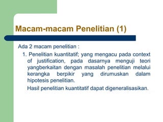 Macam-macam Penelitian (1) 
Ada 2 macam penelitian : 
1. Penelitian kuantitatif; yang mengacu pada context 
of justification, pada dasarnya menguji teori 
yangberkaitan dengan masalah penelitian melalui 
kerangka berpikir yang dirumuskan dalam 
hipotesis penelitian. 
Hasil penelitian kuantitatif dapat digeneralisasikan. 
 