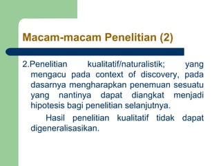 Macam-macam Penelitian (2) 
2.Penelitian kualitatif/naturalistik; yang 
mengacu pada context of discovery, pada 
dasarnya mengharapkan penemuan sesuatu 
yang nantinya dapat diangkat menjadi 
hipotesis bagi penelitian selanjutnya. 
Hasil penelitian kualitatif tidak dapat 
digeneralisasikan. 
 