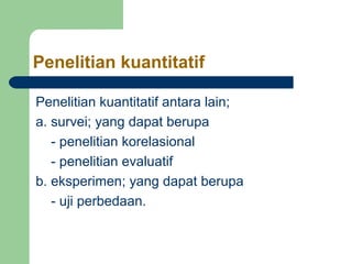 Penelitian kuantitatif 
Penelitian kuantitatif antara lain; 
a. survei; yang dapat berupa 
- penelitian korelasional 
- penelitian evaluatif 
b. eksperimen; yang dapat berupa 
- uji perbedaan. 
 
