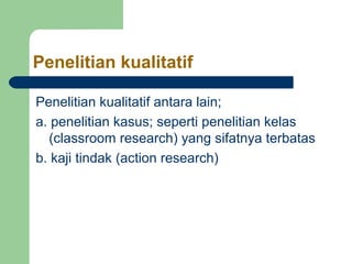 Penelitian kualitatif 
Penelitian kualitatif antara lain; 
a. penelitian kasus; seperti penelitian kelas 
(classroom research) yang sifatnya terbatas 
b. kaji tindak (action research) 
 