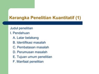 Kerangka Penelitian Kuantitatif (1) 
Judul penelitian 
I. Pendahuan 
A. Latar belakang 
B. Identifikasi masalah 
C. Pembatasan masalah 
D. Perumusan masalah 
E. Tujuan umum penelitian 
F. Manfaat penelitian 
 