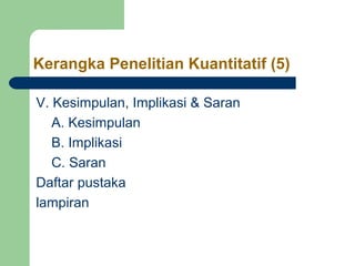 Kerangka Penelitian Kuantitatif (5) 
V. Kesimpulan, Implikasi & Saran 
A. Kesimpulan 
B. Implikasi 
C. Saran 
Daftar pustaka 
lampiran 
 