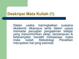 Deskripsi Mata Kuliah (1) 
Dalam usaha meningkatkan suasana 
akademik dikampus serta dalam upaya 
memadai penyajian pengalaman belajar 
yang menumbuhkan sikap, kemampuan & 
keterampilan meneliti mahasiswa, maka 
mata kuliah Metodologi Penelitian 
merupakan hal yang esensial. 
 