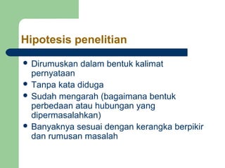 Hipotesis penelitian 
 Dirumuskan dalam bentuk kalimat 
pernyataan 
 Tanpa kata diduga 
 Sudah mengarah (bagaimana bentuk 
perbedaan atau hubungan yang 
dipermasalahkan) 
 Banyaknya sesuai dengan kerangka berpikir 
dan rumusan masalah 
 