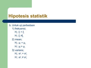Hipotesis statistik 
b. Untuk uji perbedaan 
1) frekuensi; 
H0 : ƒ0 = ƒe 
H1 : ƒ0 ≠ƒe 
2) mean; 
H0 : μ1 = μ2 
H1 : μ1 > μ2 
3) varians; 
H0 : ơ2 
1 = ơ2 
2 
H1 : ơ2 
1 ≠ ơ2 
2 
 