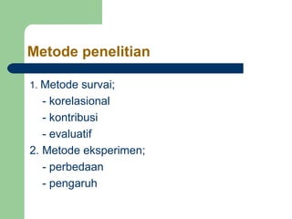 Metode penelitian 
1. Metode survai; 
- korelasional 
- kontribusi 
- evaluatif 
2. Metode eksperimen; 
- perbedaan 
- pengaruh 
 