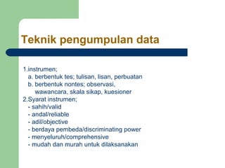 Teknik pengumpulan data 
1.instrumen; 
a. berbentuk tes; tulisan, lisan, perbuatan 
b. berbentuk nontes; observasi, 
wawancara, skala sikap, kuesioner 
2.Syarat instrumen; 
- sahih/valid 
- andal/reliable 
- adil/objective 
- berdaya pembeda/discriminating power 
- menyeluruh/comprehensive 
- mudah dan murah untuk dilaksanakan 
 