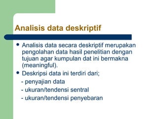 Analisis data deskriptif 
 Analisis data secara deskriptif merupakan 
pengolahan data hasil penelitian dengan 
tujuan agar kumpulan dat ini bermakna 
(meaningful). 
 Deskripsi data ini terdiri dari; 
- penyajian data 
- ukuran/tendensi sentral 
- ukuran/tendensi penyebaran 
 