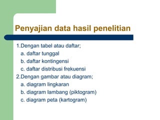 Penyajian data hasil penelitian 
1.Dengan tabel atau daftar; 
a. daftar tunggal 
b. daftar kontingensi 
c. daftar distribusi frekuensi 
2.Dengan gambar atau diagram; 
a. diagram lingkaran 
b. diagram lambang (piktogram) 
c. diagram peta (kartogram) 
 