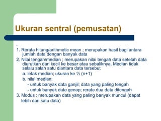 Ukuran sentral (pemusatan) 
. 
1. Rerata hitung/arithmetic mean ; merupakan hasil bagi antara 
jumlah data dengan banyak data 
2. Nilai tengah/median ; merupakan nilai tengah data setelah data 
diurutkan dari kecil ke besar atau sebaliknya. Median tidak 
selalu salah satu diantara data tersebut 
a. letak median; ukuran ke ½ (n+1) 
b. nilai median; 
- untuk banyak data ganjil; data yang paling tengah 
- untuk banyak data genap; rerata dua data ditengah 
3. Modus ; merupakan data yang paling banyak muncul (dapat 
lebih dari satu data) 
 