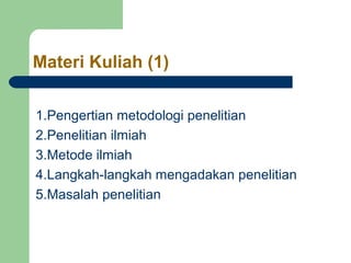 Materi Kuliah (1) 
1.Pengertian metodologi penelitian 
2.Penelitian ilmiah 
3.Metode ilmiah 
4.Langkah-langkah mengadakan penelitian 
5.Masalah penelitian 
 