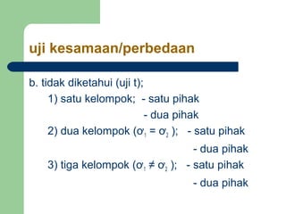 uji kesamaan/perbedaan 
b. tidak diketahui (uji t); 
1) satu kelompok; - satu pihak 
- dua pihak 
2) dua kelompok (ơ1 = ơ2 ); - satu pihak 
- dua pihak 
3) tiga kelompok (ơ1 ≠ ơ2 ); - satu pihak 
- dua pihak 
 