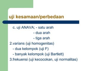 uji kesamaan/perbedaan 
c. uji ANAVA; - satu arah 
- dua arah 
- tiga arah 
2.varians (uji homogenitas) 
- dua kelompok (uji F) 
- banyak kelompok (uji Bartlett) 
3.frekuensi (uji kecocokan, uji normalitas) 
 