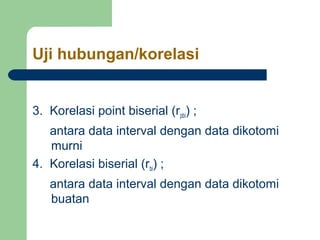 Uji hubungan/korelasi 
3. Korelasi point biserial (rpbi) ; 
antara data interval dengan data dikotomi 
murni 
4. Korelasi biserial (rbi) ; 
antara data interval dengan data dikotomi 
buatan 
 