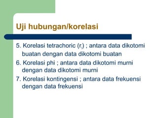 Uji hubungan/korelasi 
5. Korelasi tetrachoric (rt) ; antara data dikotomi 
buatan dengan data dikotomi buatan 
6. Korelasi phi ; antara data dikotomi murni 
dengan data dikotomi murni 
7. Korelasi kontingensi ; antara data frekuensi 
dengan data frekuensi 
 