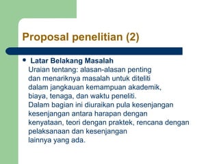 Proposal penelitian (2) 
 Latar Belakang Masalah 
Uraian tentang: alasan-alasan penting 
dan menariknya masalah untuk diteliti 
dalam jangkauan kemampuan akademik, 
biaya, tenaga, dan waktu peneliti. 
Dalam bagian ini diuraikan pula kesenjangan 
kesenjangan antara harapan dengan 
kenyataan, teori dengan praktek, rencana dengan 
pelaksanaan dan kesenjangan 
lainnya yang ada. 
 