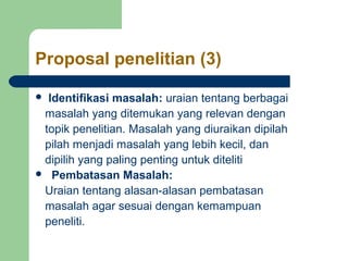 Proposal penelitian (3) 
 Identifikasi masalah: uraian tentang berbagai 
masalah yang ditemukan yang relevan dengan 
topik penelitian. Masalah yang diuraikan dipilah 
pilah menjadi masalah yang lebih kecil, dan 
dipilih yang paling penting untuk diteliti 
 Pembatasan Masalah: 
Uraian tentang alasan-alasan pembatasan 
masalah agar sesuai dengan kemampuan 
peneliti. 
 