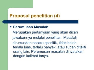 Proposal penelitian (4) 
 Perumusan Masalah: 
Merupakan pertanyaan yang akan dicari 
jawabannya melalui penelitian. Masalah 
dirumuskan secara spesifik, tidak boleh 
terlalu luas, terlalu banyak, atau sudah diteliti 
orang lain. Perumusan masalah dinyatakan 
dengan kalimat tanya. 
 
