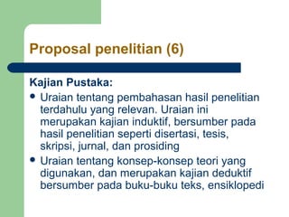 Proposal penelitian (6) 
Kajian Pustaka: 
 Uraian tentang pembahasan hasil penelitian 
terdahulu yang relevan. Uraian ini 
merupakan kajian induktif, bersumber pada 
hasil penelitian seperti disertasi, tesis, 
skripsi, jurnal, dan prosiding 
 Uraian tentang konsep-konsep teori yang 
digunakan, dan merupakan kajian deduktif 
bersumber pada buku-buku teks, ensiklopedi 
 