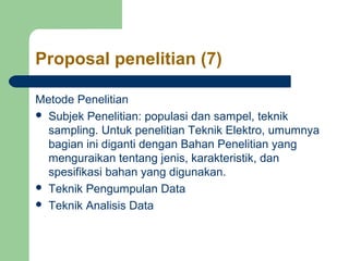 Proposal penelitian (7) 
Metode Penelitian 
 Subjek Penelitian: populasi dan sampel, teknik 
sampling. Untuk penelitian Teknik Elektro, umumnya 
bagian ini diganti dengan Bahan Penelitian yang 
menguraikan tentang jenis, karakteristik, dan 
spesifikasi bahan yang digunakan. 
 Teknik Pengumpulan Data 
 Teknik Analisis Data 
 