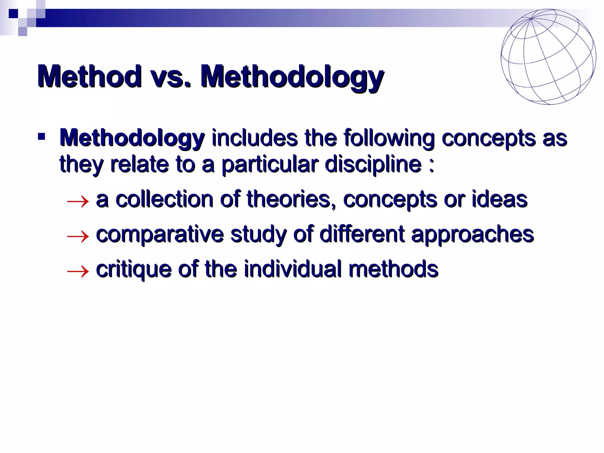 Method vs. Methodology Methodology  includes the following concepts as they relate to a particular discipline   : a collection of theories, concepts or ideas  comparative study of different approaches critique of the individual methods  