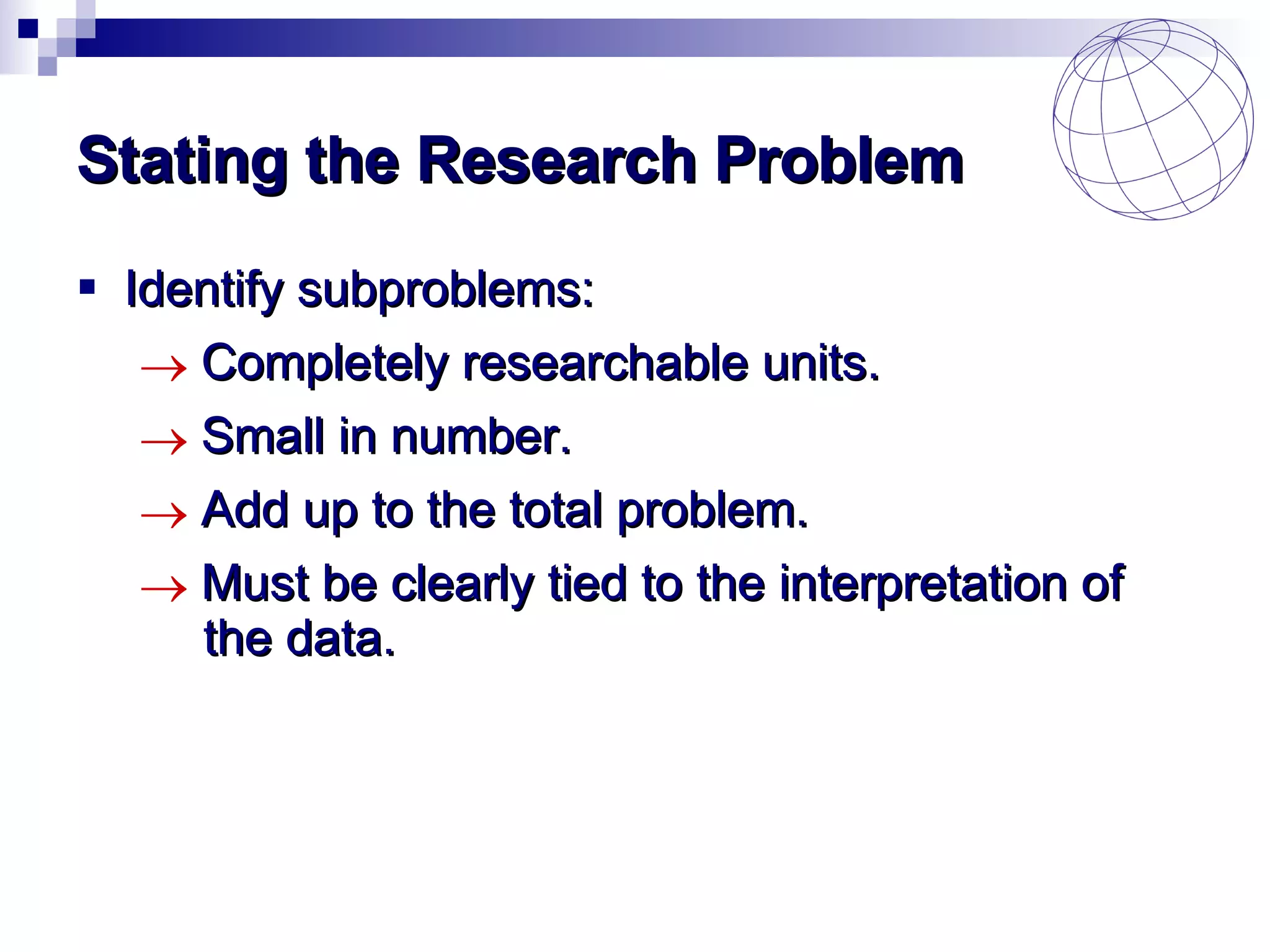 Stating the Research Problem Identify subproblems: Completely researchable units. Small in number. Add up to the total problem. Must be clearly tied to the interpretation of  the data. 