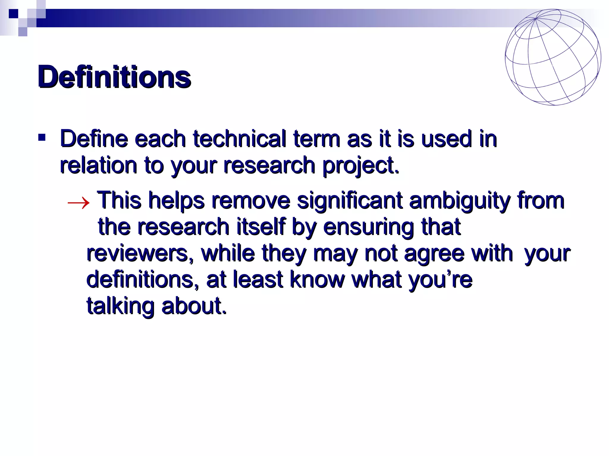 Definitions Define each technical term as it is used in relation to your research project. This helps remove significant ambiguity from  the research itself by ensuring that  reviewers, while they may not agree with  your definitions, at least know what you’re  talking about. 