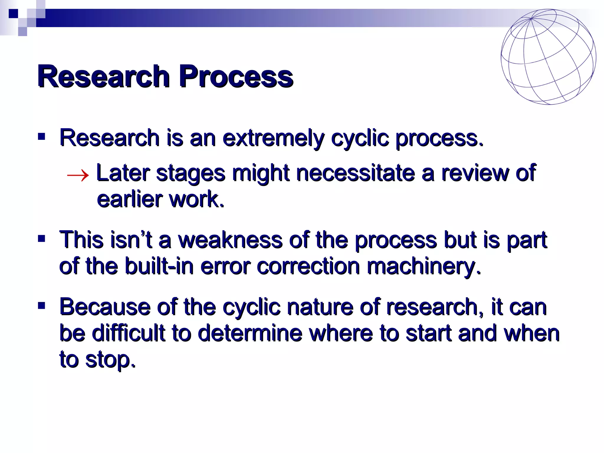 Research Process Research is an extremely cyclic process. Later stages might necessitate a review of  earlier work. This isn’t a weakness of the process but is part of the built-in error correction machinery. Because of the cyclic nature of research, it can be difficult to determine where to start and when to stop. 