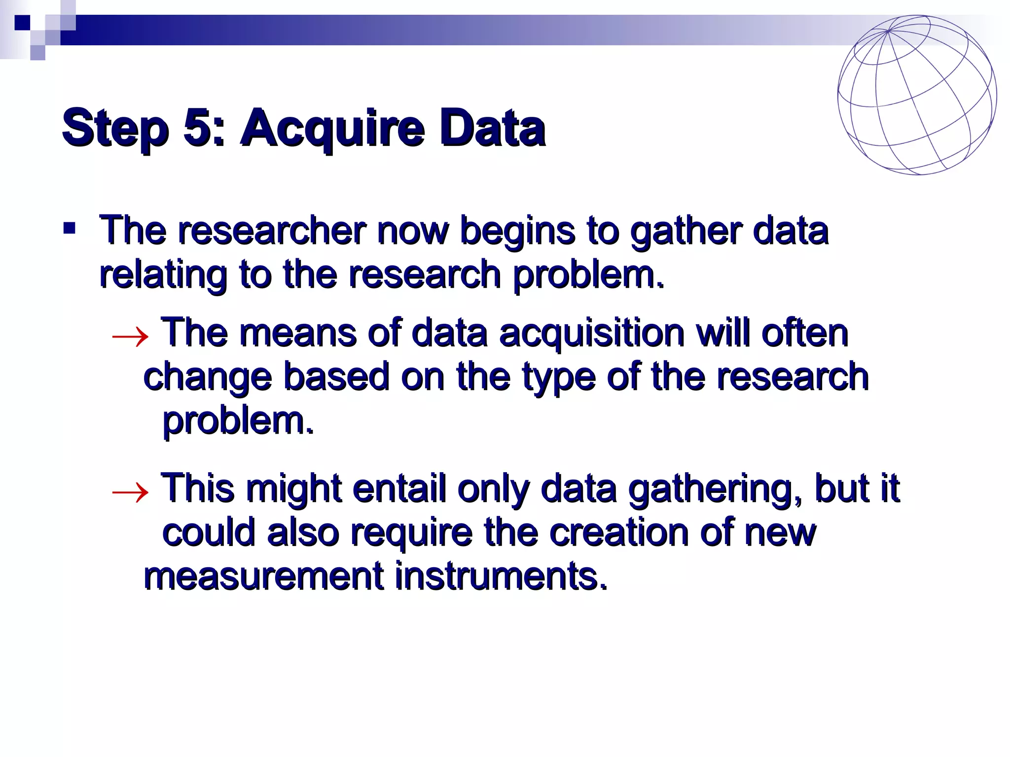 Step 5: Acquire Data The researcher now begins to gather data relating to the research problem. The means of data acquisition will often  change based on the type of the research  problem. This might entail only data gathering, but it  could also require the creation of new  measurement instruments. 