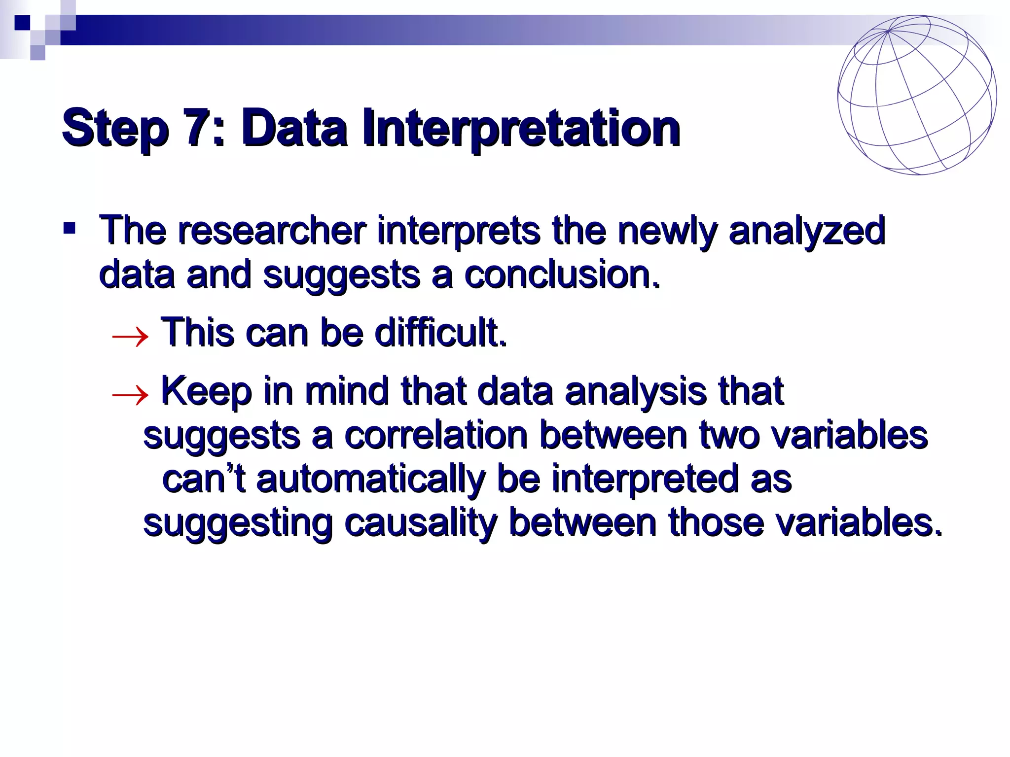 Step 7: Data Interpretation The researcher interprets the newly analyzed data and suggests a conclusion. This can be difficult. Keep in mind that data analysis that  suggests a correlation between two variables  can’t automatically be interpreted as  suggesting causality between those variables. 