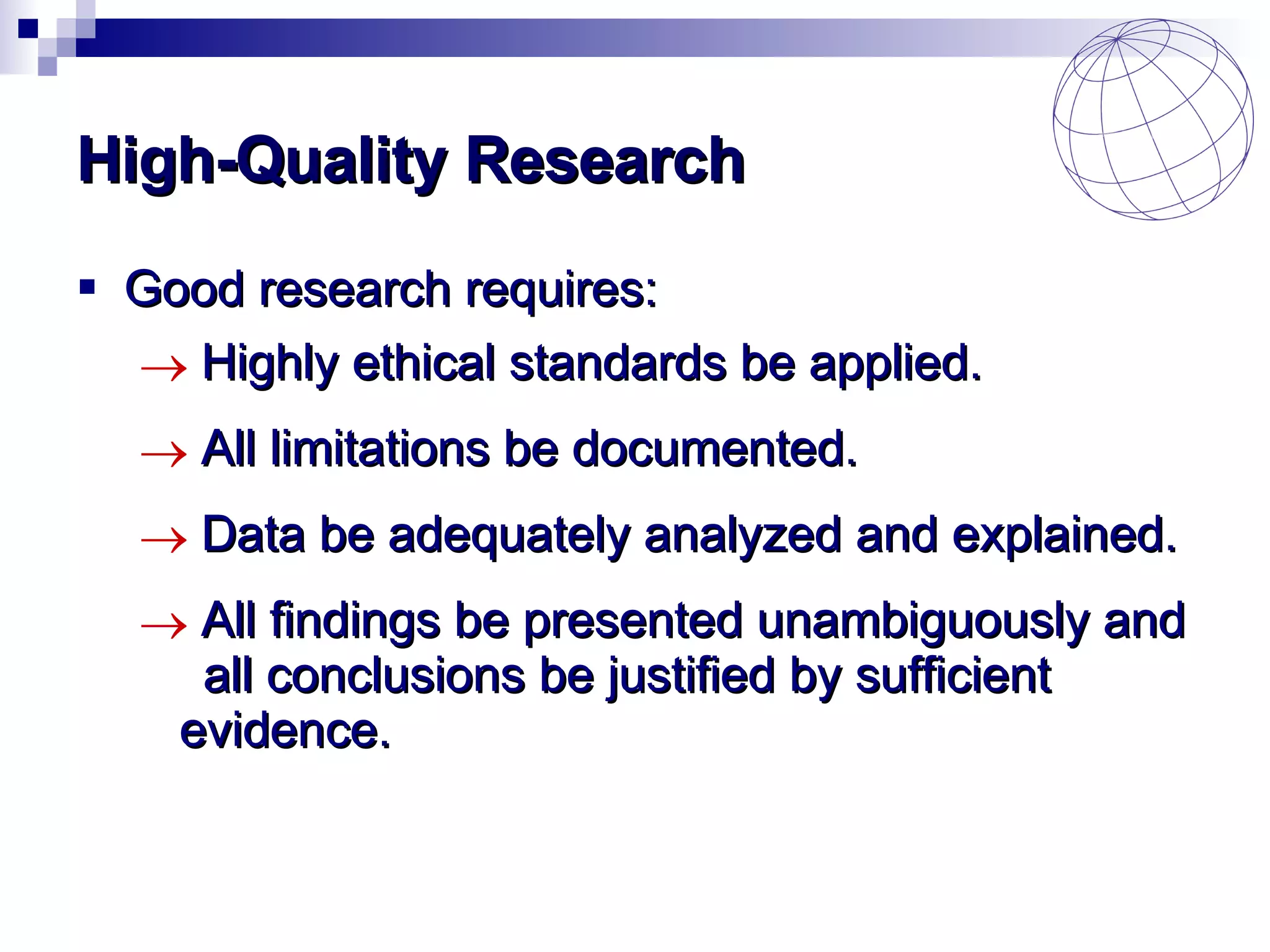 High-Quality Research Good research requires: Highly ethical standards be applied. All limitations be documented. Data be adequately analyzed and explained. All findings be presented unambiguously and  all conclusions be justified by sufficient  evidence. 