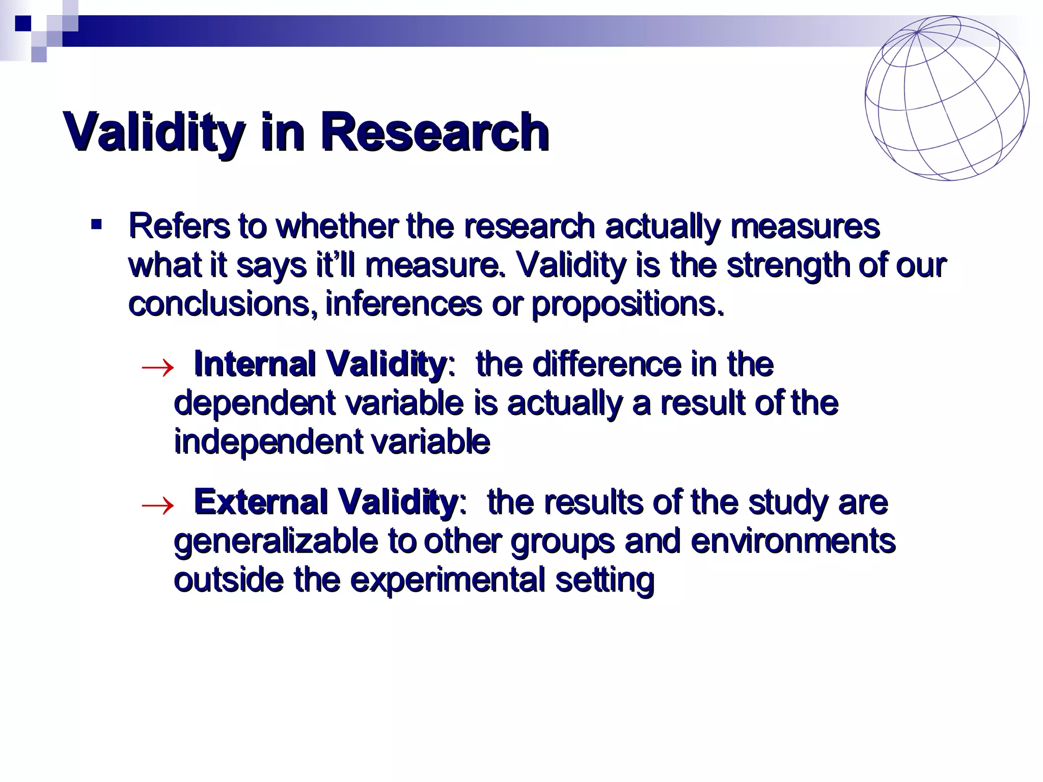 Validity in Research Refers to whether the research actually measures what it says it’ll measure.  Validity is the strength of our conclusions, inferences or propositions. Internal Validity :  the difference in the  dependent variable is actually a result of the  independent variable External Validity :  the results of the study are  generalizable to other groups and environments  outside the experimental setting 