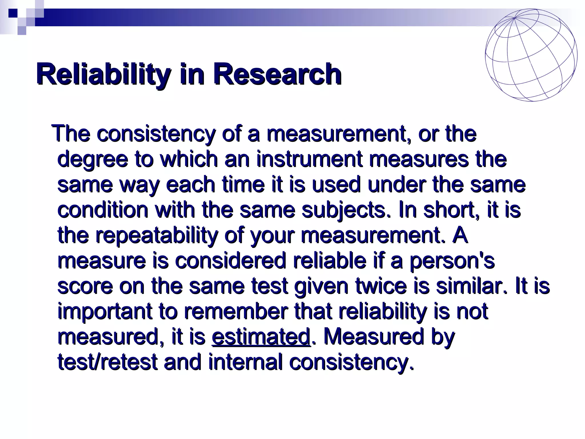 Reliability in Research The consistency of a measurement, or the degree to which an instrument measures the same way each time it is used under the same condition with the same subjects. In short, it is the repeatability of your measurement. A measure is considered reliable if a person's score on the same test given twice is similar. It is important to remember that reliability is not measured, it is  estimated . Measured by test/retest and internal consistency. 