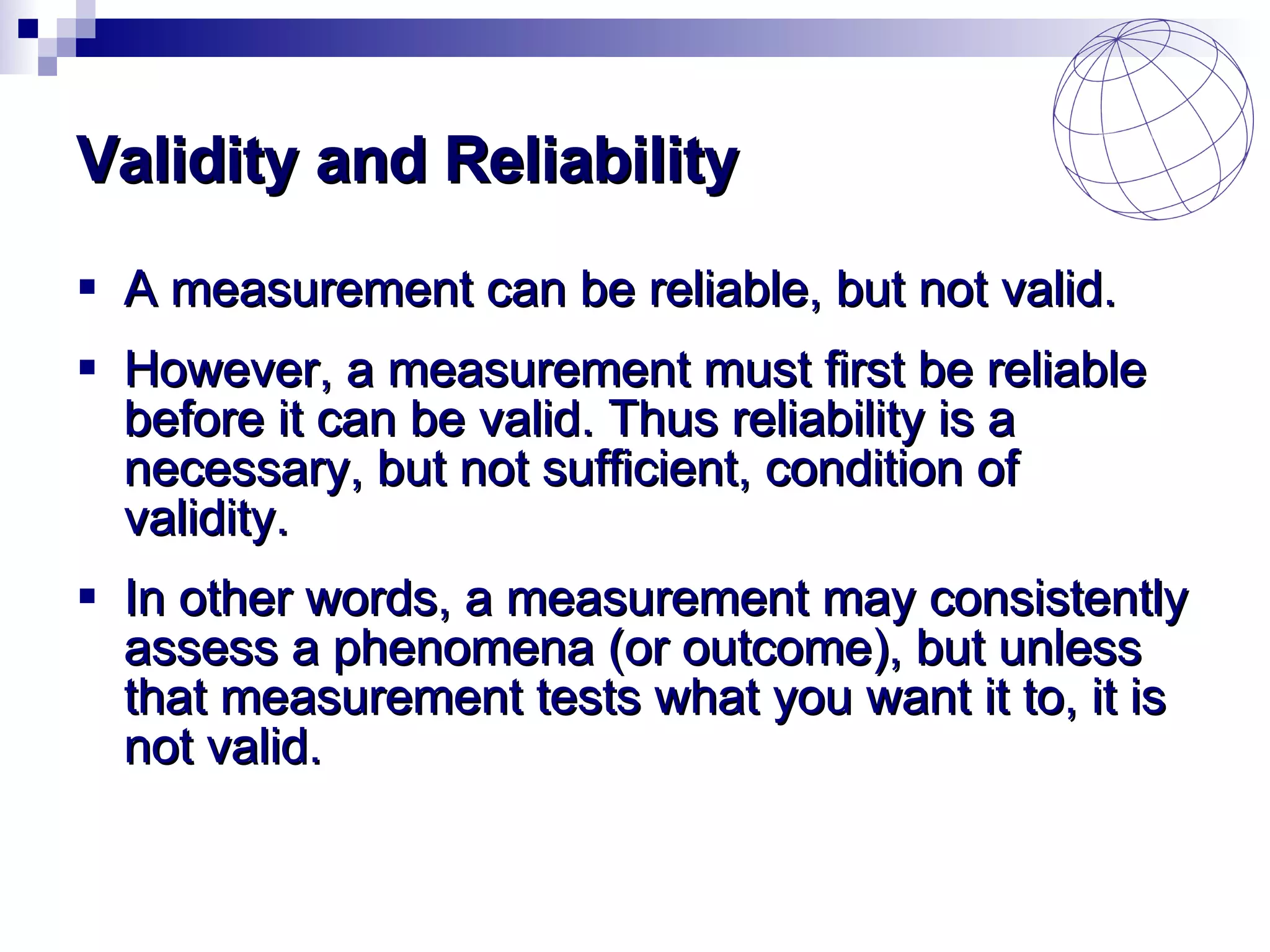 Validity and Reliability A  measurement can be reliable, but not valid.  However, a measurement must first be reliable before it can be valid. Thus reliability is a necessary, but not sufficient, condition of validity.  In other words, a measurement may consistently assess a phenomena (or outcome), but unless that measurement tests what you want it to, it is not valid.  