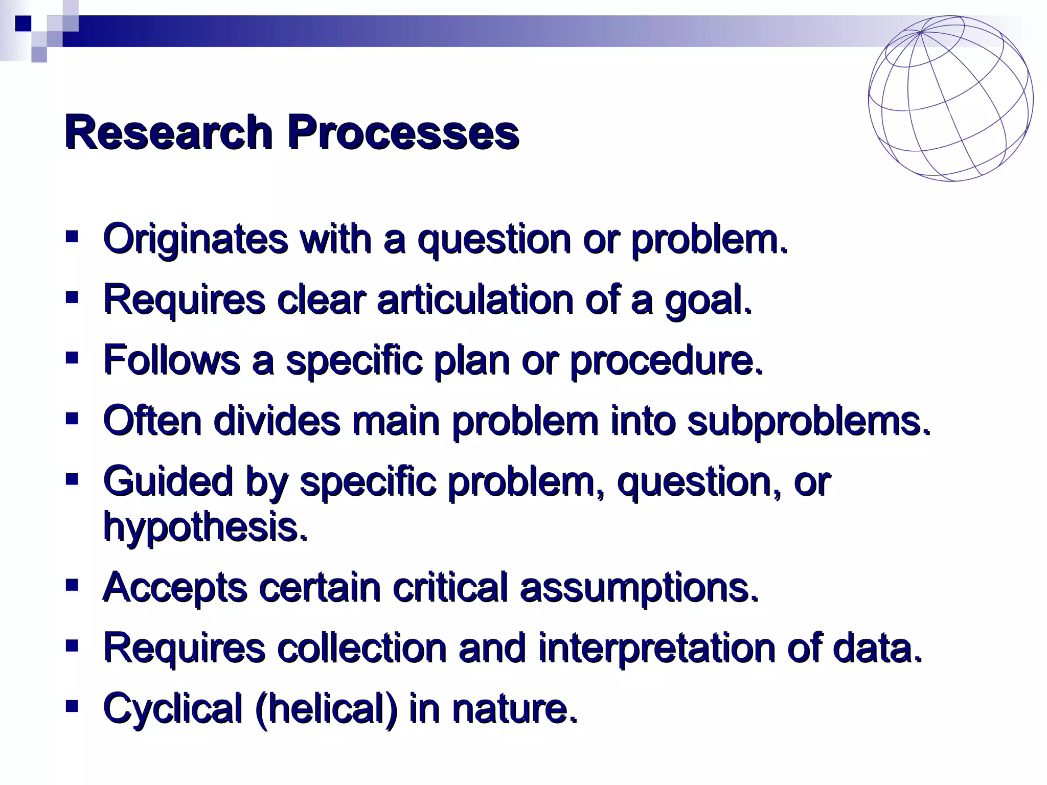 Research Processes Originates with a question or problem. Requires clear articulation of a goal. Follows a specific plan or procedure. Often divides main problem into subproblems. Guided by specific problem, question, or hypothesis. Accepts certain critical assumptions. Requires collection and interpretation of data. Cyclical (helical) in nature. 