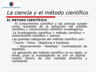 La ciencia y el método científico EL METODO CIENTÍFICO El conocimiento científico y las ciencias surgen como resultado de la aplicación del método científico = conocimiento científico investigativa. La Investigación científica + método científico =  conocimiento científico = ciencia Las grandes categorías del método científico son:  - Teoría - Tema - Objetivos e hipótesis - Razonamiento - Realidad - Contrastación de hipótesis. La aplicación del método científico no es rígido, ni lineal, pues la investigación es unir en espiral  inserto dentro de una realidad dinámica y cambiante.  