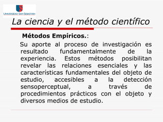 La ciencia y el método científico Métodos Empíricos. :  Su aporte al proceso de investigación es resultado fundamentalmente de la experiencia. Estos métodos posibilitan revelar las relaciones esenciales y las características fundamentales del objeto de estudio, accesibles a la detección sensoperceptual, a través de procedimientos prácticos con el objeto y diversos medios de estudio. 