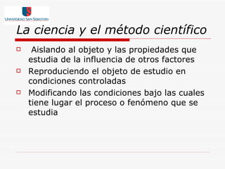 La ciencia y el método científico Aislando al objeto y las propiedades que estudia de la influencia de otros factores  Reproduciendo el objeto de estudio en condiciones controladas  Modificando las condiciones bajo las cuales tiene lugar el proceso o fenómeno que se estudia  
