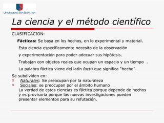 La ciencia y el método científico CLASIFICACION: Fácticas:  Se basa en los hechos, en lo experimental y material. Esta ciencia específicamente necesita de la observación y experimentación para poder adecuar sus hipótesis. Trabajan con objetos reales que ocupan un espacio y un tiempo   . La palabra fáctica viene del latín  factu  que significa “hecho”.   Se subdividen en: Naturales : Se preocupan por la naturaleza Sociales : se preocupan por el ámbito humano   La verdad de estas ciencias es fáctica porque depende de hechos y es provisoria porque las nuevas investigaciones pueden presentar elementos para su refutación. 