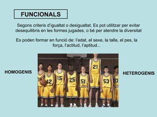 FUNCIONALS Segons criteris d’igualtat o desigualtat. Es pot utilitzar per evitar desequilibris en les formes jugades, o bé per atendre la diversitat Es poden formar en funció de: l’edat, el sexe, la talla, el pes, la força, l’actitud, l’aptitud... HOMOGENIS HETEROGENIS 