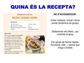 QUINA ÉS LA RECEPTA? HE D’ACONSEGUIR: Crear cohesió, moral i clima social (dinàmica de grups) Determinar els líders...qui controla el grup Fer grups de forma ràpida, funcional, útils...i sense que ningú s’enfadi 