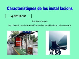 Característiques de les instal·lacions a) SITUACIÓ Facilitat d’accés Ha d’existir una interrelació entre les instal·lacions i els vestuaris 