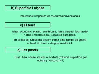 b) Superfície i alçada Interessant respectar les mesures convencionals c) El terra Ideal: econòmic, elàstic i antilliscant, llarga durada, facilitat de neteja i manteniment, i aspecte agradable. En el cas del futbol ens podem trobar amb camps de gespa natural, de terra, o de gespa artificial. d) Les parets Dura, llisa, sense arestes ni sortints (màxima superfície per utilitzar) (rocòdroms?) 